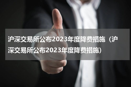 沪深交易所公布2023年度降费措施（沪深交易所公布2023年度降费措施）