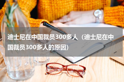 迪士尼在中国裁员300多人（迪士尼在中国裁员300多人的原因）