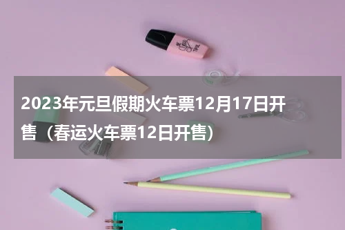 2023年元旦假期火车票12月17日开售（春运火车票12日开售）