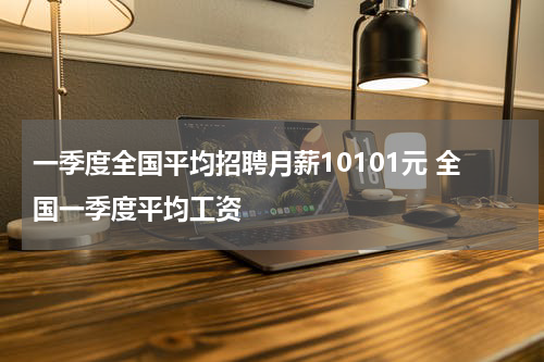 一季度全国平均招聘月薪10101元 全国一季度平均工资