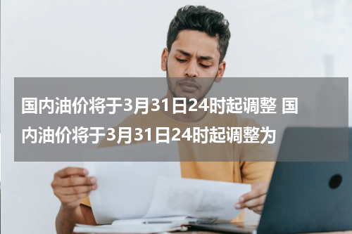 国内油价将于3月31日24时起调整 国内油价将于3月31日24时起调整为