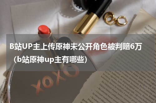 B站UP主上传原神未公开角色被判赔6万（b站原神up主有哪些）