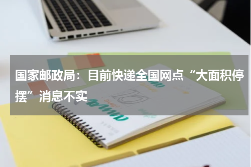 国家邮政局：目前快递全国网点“大面积停摆”消息不实