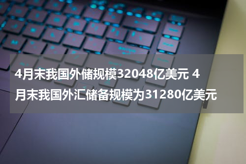 4月末我国外储规模32048亿美元 4月末我国外汇储备规模为31280亿美元