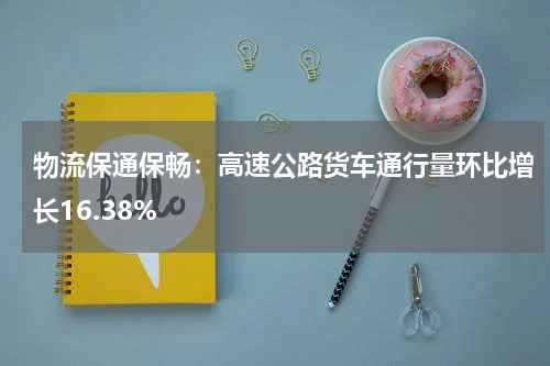 物流保通保畅：高速公路货车通行量环比增长16.38%