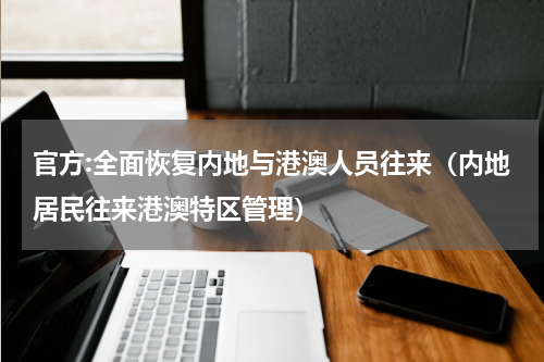 官方:全面恢复内地与港澳人员往来（内地居民往来港澳特区管理）