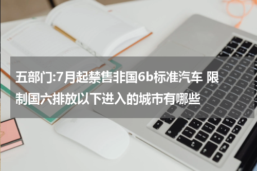 五部门:7月起禁售非国6b标准汽车 限制国六排放以下进入的城市有哪些