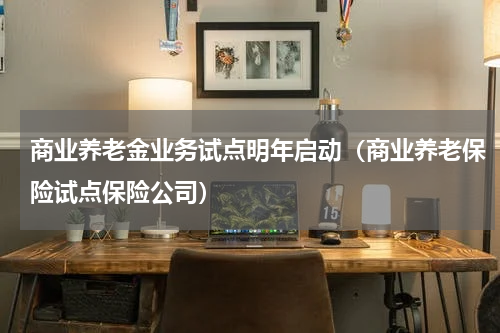 商业养老金业务试点明年启动（商业养老保险试点保险公司）