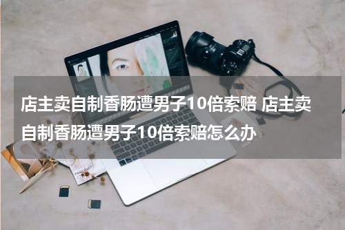 店主卖自制香肠遭男子10倍索赔 店主卖自制香肠遭男子10倍索赔怎么办