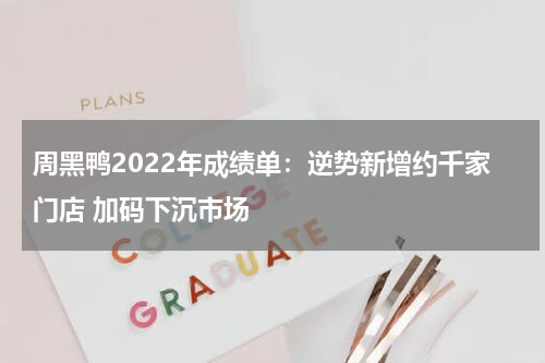 周黑鸭2022年成绩单：逆势新增约千家门店 加码下沉市场