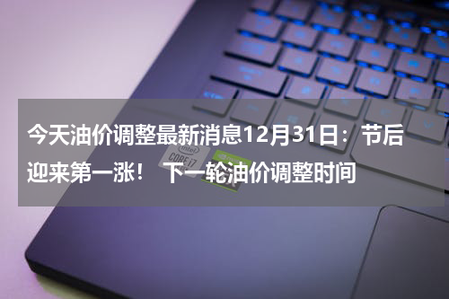 今天油价调整最新消息12月31日：节后迎来第一涨！ 下一轮油价调整时间