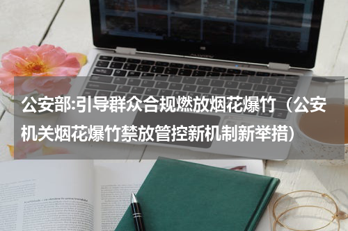 公安部:引导群众合规燃放烟花爆竹（公安机关烟花爆竹禁放管控新机制新举措）