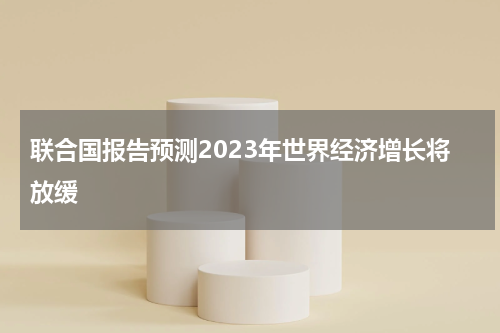 联合国报告预测2023年世界经济增长将放缓