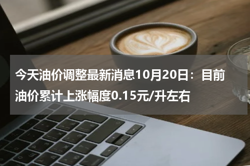 今天油价调整最新消息10月20日：目前油价累计上涨幅度0.15元/升左右