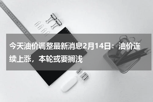今天油价调整最新消息2月14日：油价连续上涨，本轮或要搁浅