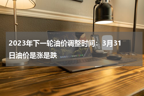 2023年下一轮油价调整时间：3月31日油价是涨是跌