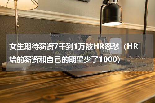 女生期待薪资7千到1万被HR怒怼（HR给的薪资和自己的期望少了1000）