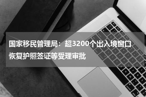 国家移民管理局：超3200个出入境窗口恢复护照签证等受理审批