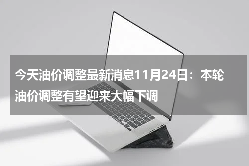 今天油价调整最新消息11月24日：本轮油价调整有望迎来大幅下调