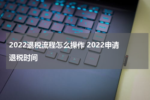 2022退税流程怎么操作 2022申请退税时间