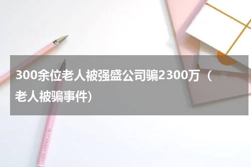 300余位老人被强盛公司骗2300万（老人被骗事件）