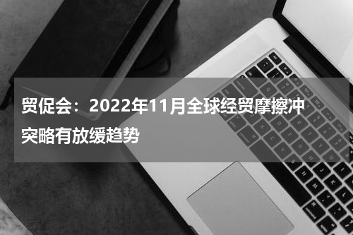 贸促会：2022年11月全球经贸摩擦冲突略有放缓趋势