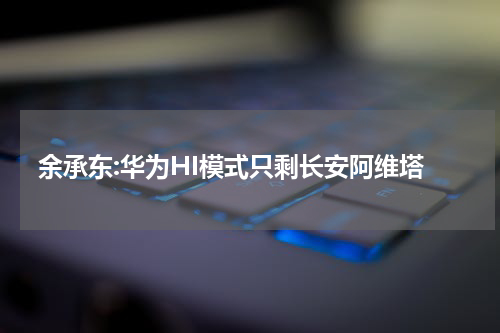 余承东:华为HI模式只剩长安阿维塔