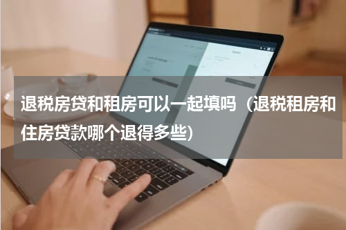 退税房贷和租房可以一起填吗（退税租房和住房贷款哪个退得多些）
