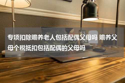专项扣除赡养老人包括配偶父母吗 赡养父母个税抵扣包括配偶的父母吗