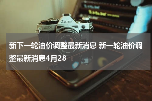 新下一轮油价调整最新消息 新一轮油价调整最新消息4月28