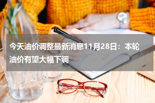 今天油价调整最新消息11月28日：本轮油价有望大幅下调