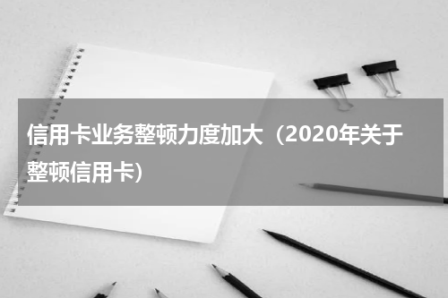 信用卡业务整顿力度加大（2020年关于整顿信用卡）
