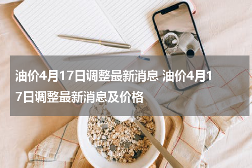 油价4月17日调整最新消息 油价4月17日调整最新消息及价格