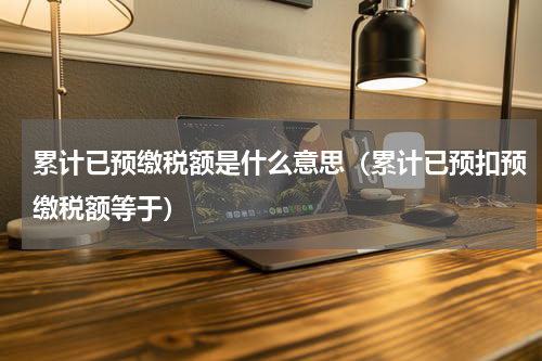累计已预缴税额是什么意思（累计已预扣预缴税额等于）