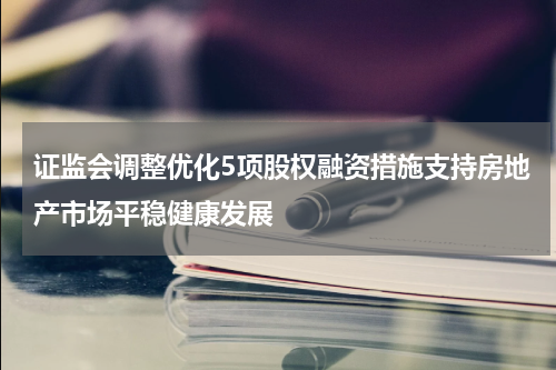 证监会调整优化5项股权融资措施支持房地产市场平稳健康发展