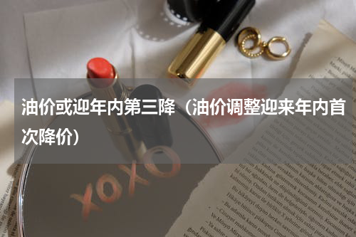 油价或迎年内第三降（油价调整迎来年内首次降价）