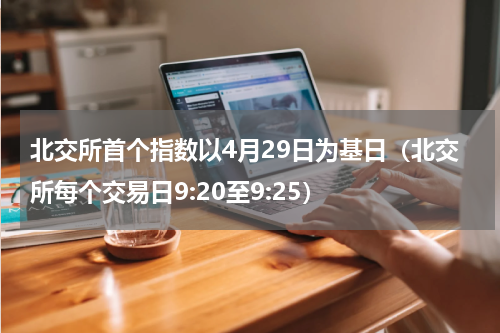北交所首个指数以4月29日为基日（北交所每个交易日9:20至9:25）