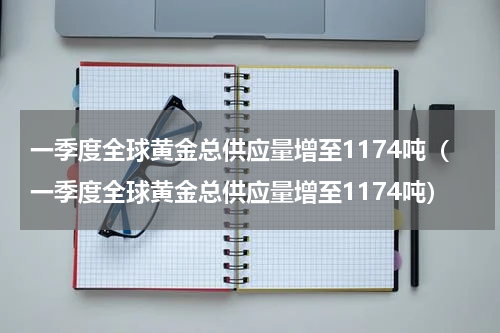 一季度全球黄金总供应量增至1174吨（一季度全球黄金总供应量增至1174吨）