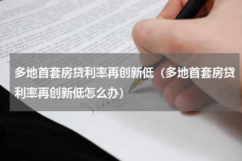 多地首套房贷利率再创新低（多地首套房贷利率再创新低怎么办）