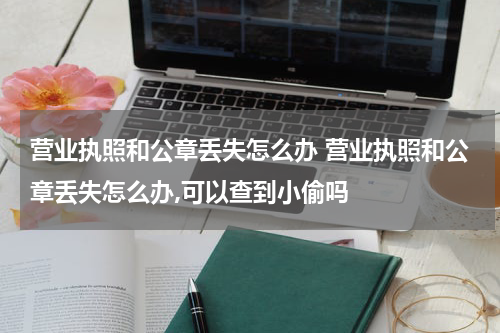 营业执照和公章丢失怎么办 营业执照和公章丢失怎么办,可以查到小偷吗
