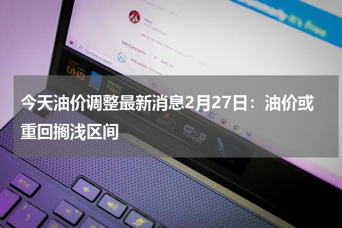 今天油价调整最新消息2月27日：油价或重回搁浅区间