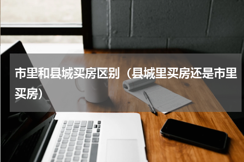 市里和县城买房区别（县城里买房还是市里买房）