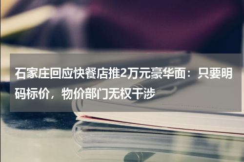 石家庄回应快餐店推2万元豪华面：只要明码标价，物价部门无权干涉
