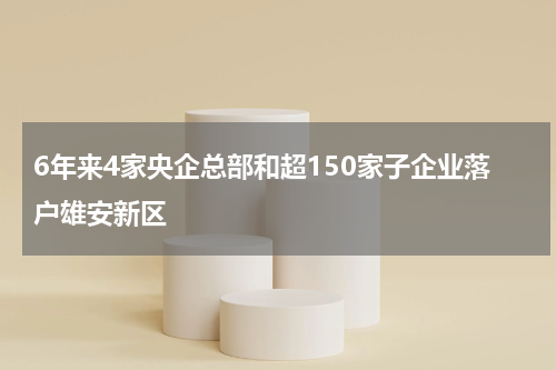 6年来4家央企总部和超150家子企业落户雄安新区