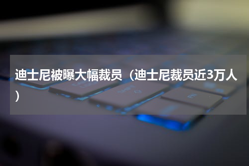 迪士尼被曝大幅裁员（迪士尼裁员近3万人）