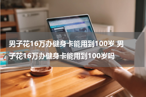 男子花16万办健身卡能用到100岁 男子花16万办健身卡能用到100岁吗