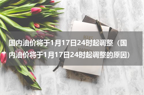 国内油价将于1月17日24时起调整（国内油价将于1月17日24时起调整的原因）