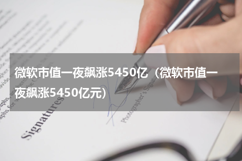 微软市值一夜飙涨5450亿（微软市值一夜飙涨5450亿元）