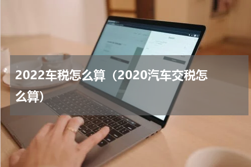 2022车税怎么算（2020汽车交税怎么算）