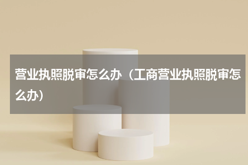营业执照脱审怎么办（工商营业执照脱审怎么办）